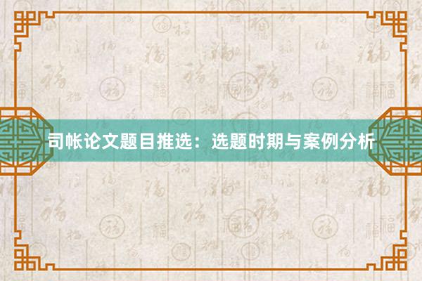 司帐论文题目推选：选题时期与案例分析